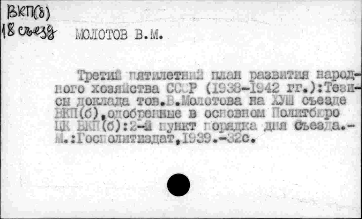 ﻿молотов в.м.
Третт.. ”ятилетн*.д план развития народ наго хозяйства СО Р (1938*1942 гг.);Тези сп доклада тон» .Молотова на съез. о 1ЕП(б) ,одo6poiвне в ост овном одитб. ро UE 1... (6):2-ii пункт г орядка дня сьез а.-
..:loci олитпздат,Ю39.-;.<гс.